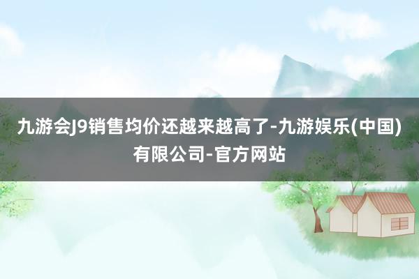 九游会J9销售均价还越来越高了-九游娱乐(中国)有限公司-官方网站