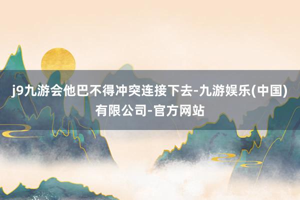 j9九游会他巴不得冲突连接下去-九游娱乐(中国)有限公司-官方网站