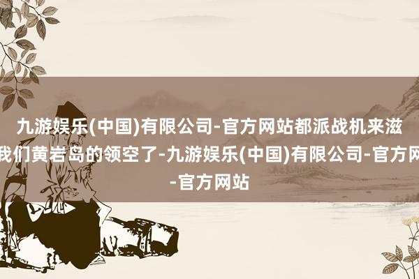 九游娱乐(中国)有限公司-官方网站都派战机来滋扰我们黄岩岛的领空了-九游娱乐(中国)有限公司-官方网站