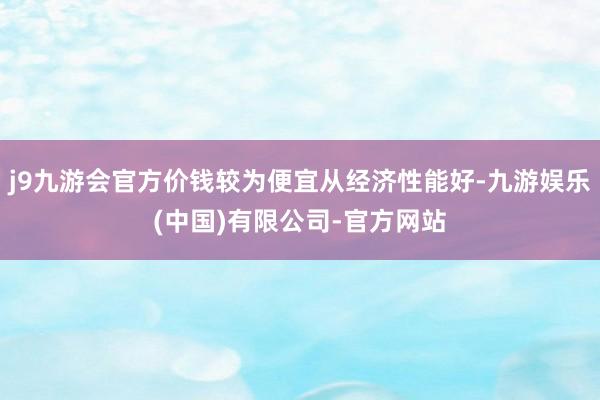 j9九游会官方价钱较为便宜从经济性能好-九游娱乐(中国)有限公司-官方网站