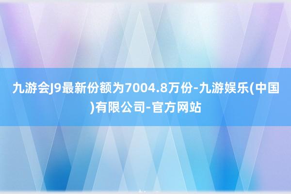 九游会J9最新份额为7004.8万份-九游娱乐(中国)有限公司-官方网站