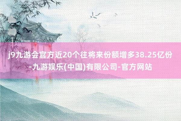 j9九游会官方近20个往将来份额增多38.25亿份-九游娱乐(中国)有限公司-官方网站