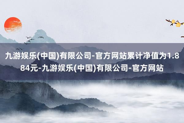 九游娱乐(中国)有限公司-官方网站累计净值为1.884元-九游娱乐(中国)有限公司-官方网站