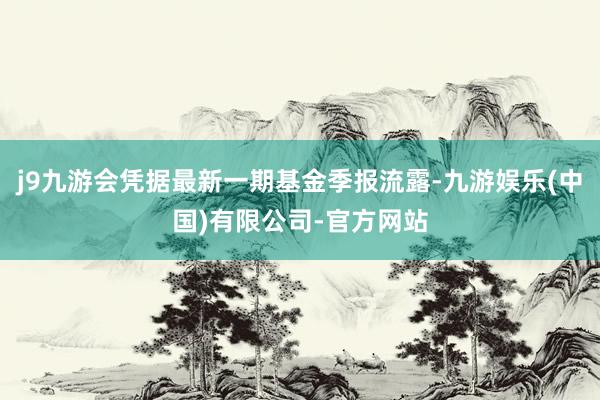 j9九游会凭据最新一期基金季报流露-九游娱乐(中国)有限公司-官方网站