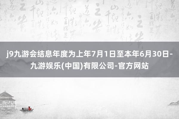 j9九游会结息年度为上年7月1日至本年6月30日-九游娱乐(中国)有限公司-官方网站