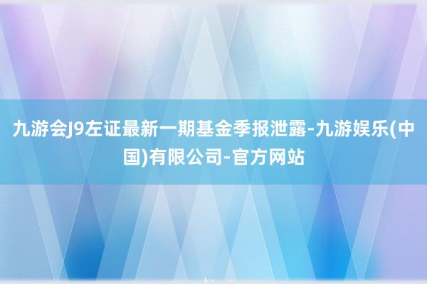 九游会J9左证最新一期基金季报泄露-九游娱乐(中国)有限公司-官方网站