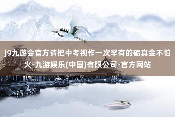 j9九游会官方请把中考视作一次罕有的砺真金不怕火-九游娱乐(中国)有限公司-官方网站