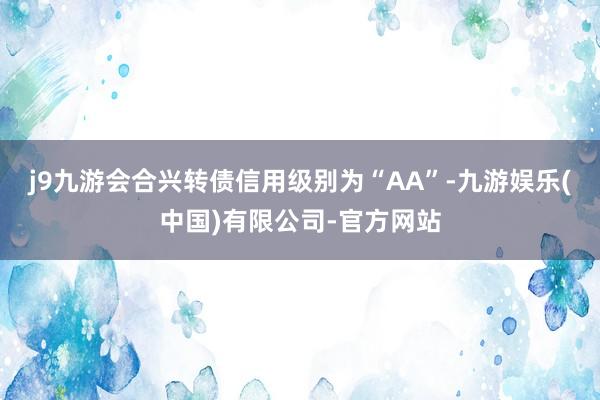 j9九游会合兴转债信用级别为“AA”-九游娱乐(中国)有限公司-官方网站