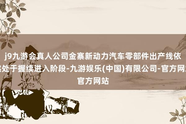 j9九游会真人公司金寨新动力汽车零部件出产线依然处于握续进入阶段-九游娱乐(中国)有限公司-官方网站