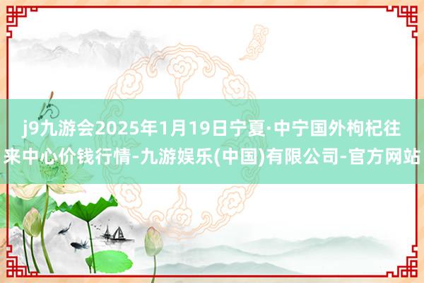 j9九游会2025年1月19日宁夏·中宁国外枸杞往来中心价钱行情-九游娱乐(中国)有限公司-官方网站