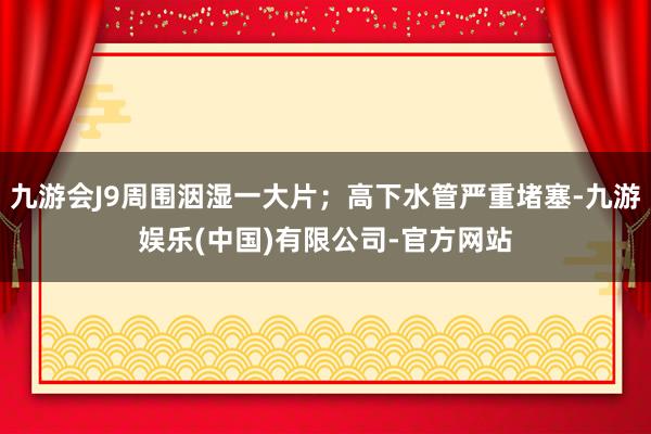 九游会J9周围洇湿一大片；高下水管严重堵塞-九游娱乐(中国)有限公司-官方网站