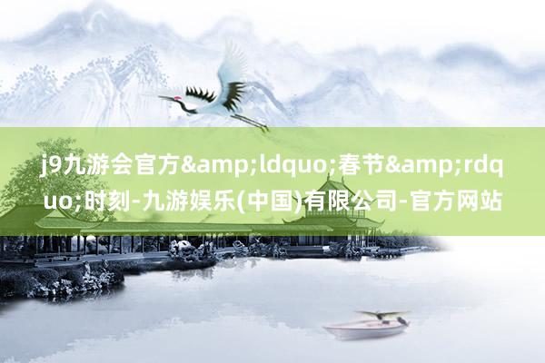 j9九游会官方&ldquo;春节&rdquo;时刻-九游娱乐(中国)有限公司-官方网站