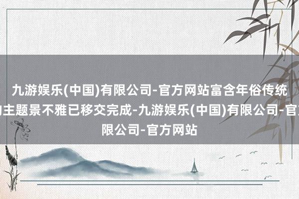 九游娱乐(中国)有限公司-官方网站富含年俗传统韵味的主题景不雅已移交完成-九游娱乐(中国)有限公司-官方网站