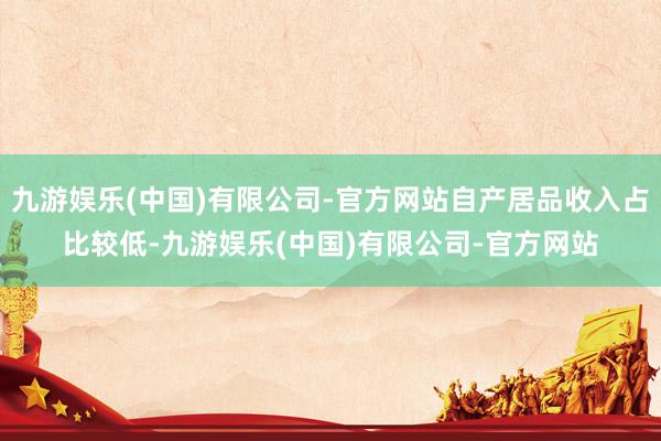 九游娱乐(中国)有限公司-官方网站自产居品收入占比较低-九游娱乐(中国)有限公司-官方网站