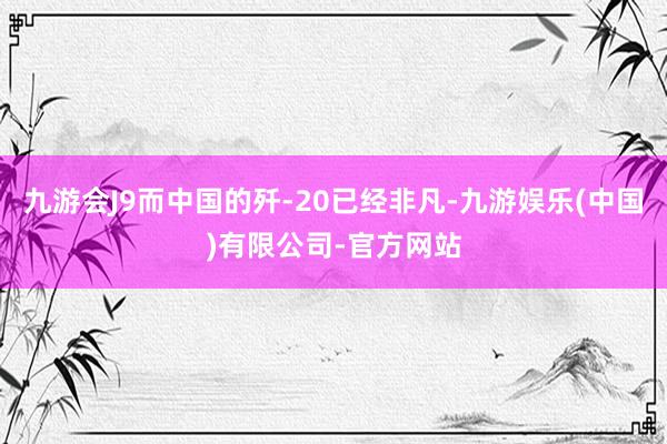 九游会J9而中国的歼-20已经非凡-九游娱乐(中国)有限公司-官方网站