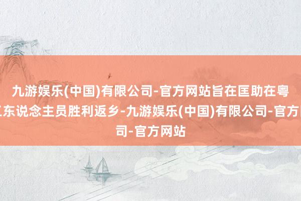 九游娱乐(中国)有限公司-官方网站旨在匡助在粤务工东说念主员胜利返乡-九游娱乐(中国)有限公司-官方网站
