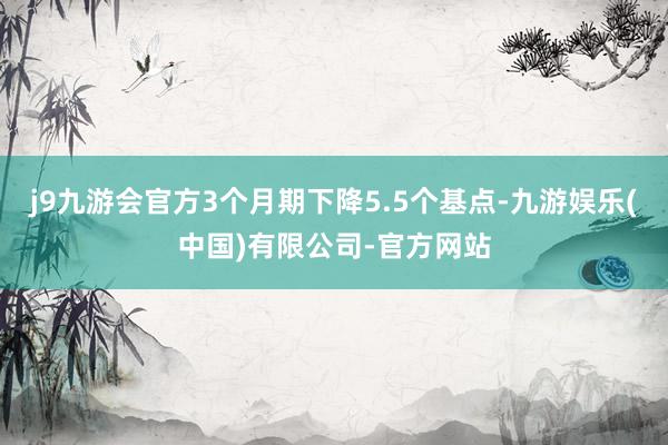 j9九游会官方3个月期下降5.5个基点-九游娱乐(中国)有限公司-官方网站
