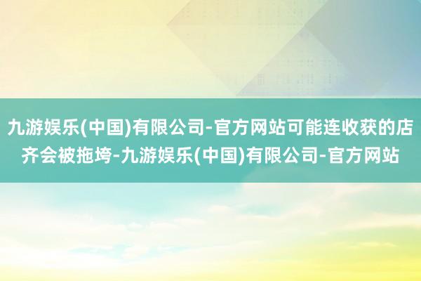 九游娱乐(中国)有限公司-官方网站可能连收获的店齐会被拖垮-九游娱乐(中国)有限公司-官方网站