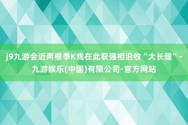 j9九游会近两根季K线在此获强相沿收“大长腿”-九游娱乐(中国)有限公司-官方网站