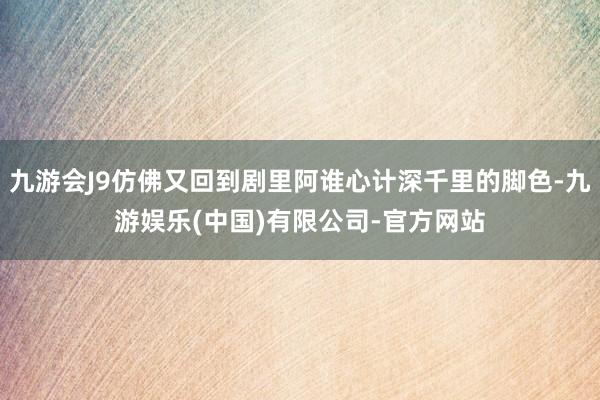 九游会J9仿佛又回到剧里阿谁心计深千里的脚色-九游娱乐(中国)有限公司-官方网站