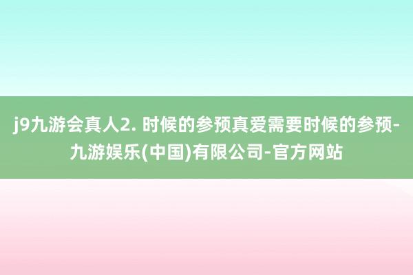 j9九游会真人2. 时候的参预真爱需要时候的参预-九游娱乐(中国)有限公司-官方网站