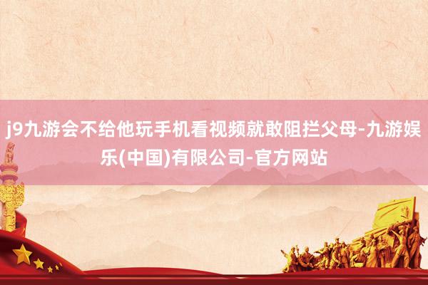 j9九游会不给他玩手机看视频就敢阻拦父母-九游娱乐(中国)有限公司-官方网站