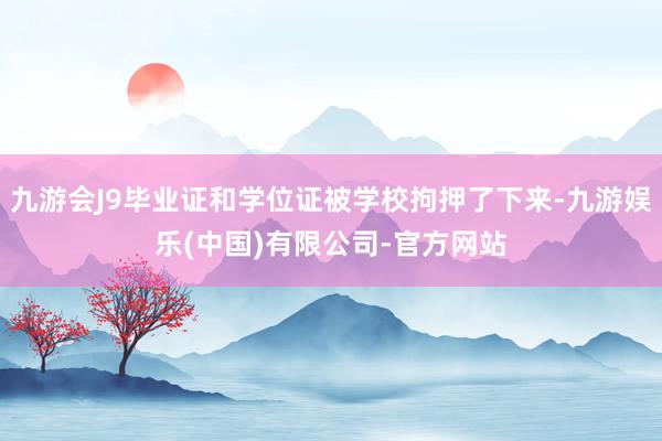 九游会J9毕业证和学位证被学校拘押了下来-九游娱乐(中国)有限公司-官方网站