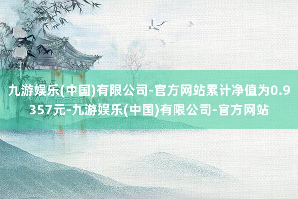 九游娱乐(中国)有限公司-官方网站累计净值为0.9357元-九游娱乐(中国)有限公司-官方网站