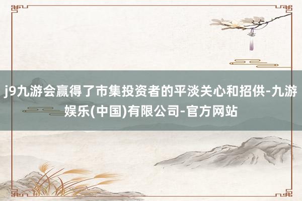 j9九游会赢得了市集投资者的平淡关心和招供-九游娱乐(中国)有限公司-官方网站