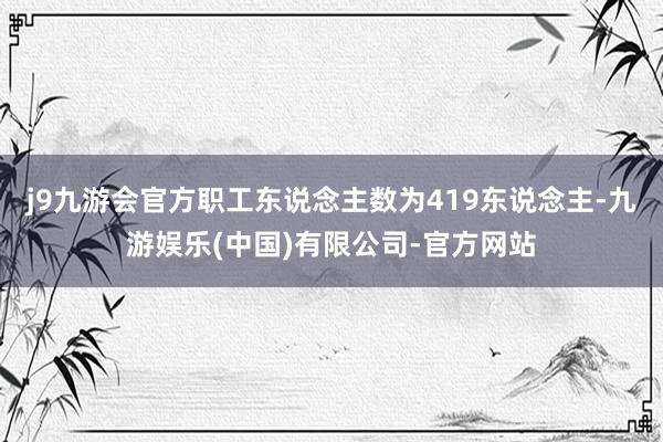 j9九游会官方职工东说念主数为419东说念主-九游娱乐(中国)有限公司-官方网站