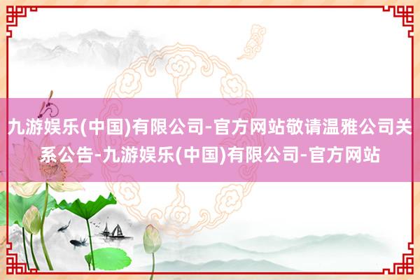 九游娱乐(中国)有限公司-官方网站敬请温雅公司关系公告-九游娱乐(中国)有限公司-官方网站