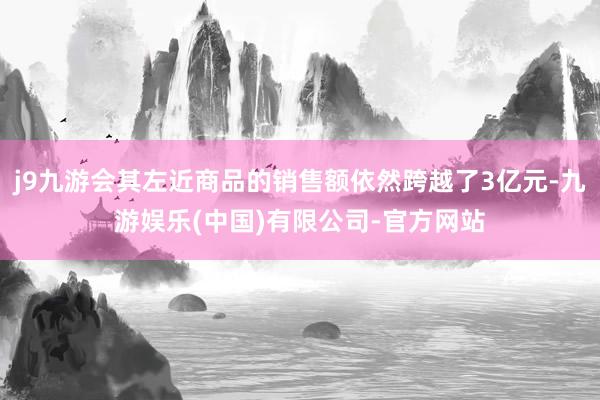 j9九游会其左近商品的销售额依然跨越了3亿元-九游娱乐(中国)有限公司-官方网站
