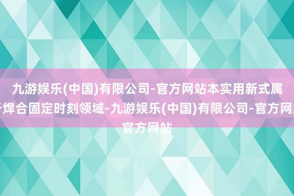 九游娱乐(中国)有限公司-官方网站本实用新式属于焊合固定时刻领域-九游娱乐(中国)有限公司-官方网站