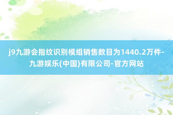j9九游会指纹识别模组销售数目为1440.2万件-九游娱乐(中国)有限公司-官方网站