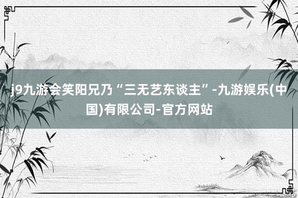 j9九游会笑阳兄乃“三无艺东谈主”-九游娱乐(中国)有限公司-官方网站