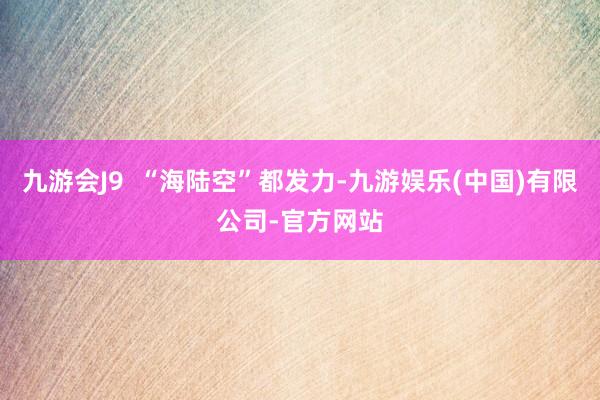 九游会J9  “海陆空”都发力-九游娱乐(中国)有限公司-官方网站