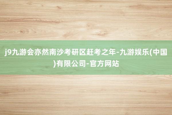 j9九游会亦然南沙考研区赶考之年-九游娱乐(中国)有限公司-官方网站