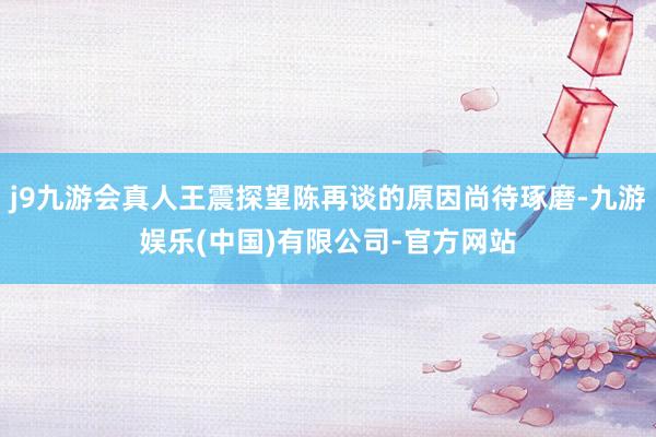 j9九游会真人王震探望陈再谈的原因尚待琢磨-九游娱乐(中国)有限公司-官方网站