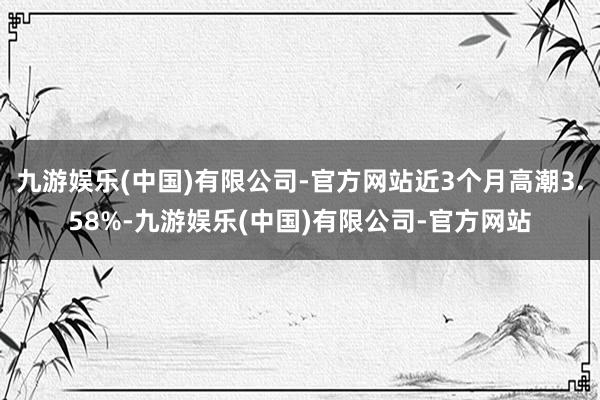 九游娱乐(中国)有限公司-官方网站近3个月高潮3.58%-九游娱乐(中国)有限公司-官方网站