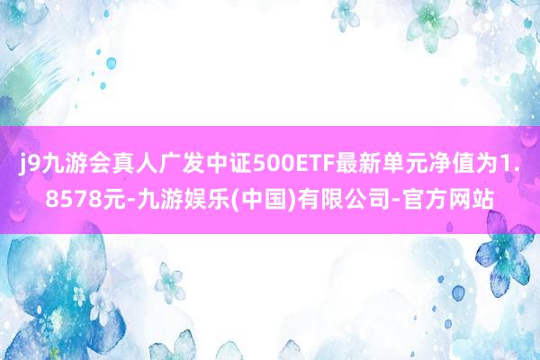 j9九游会真人广发中证500ETF最新单元净值为1.8578元-九游娱乐(中国)有限公司-官方网站