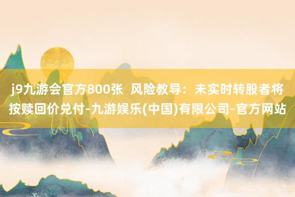 j9九游会官方800张  风险教导：未实时转股者将按赎回价兑付-九游娱乐(中国)有限公司-官方网站