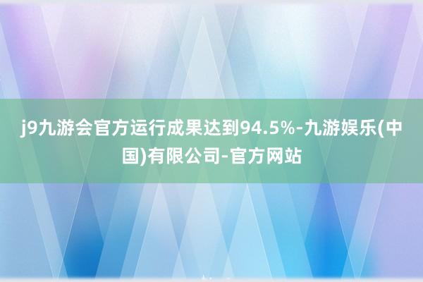 j9九游会官方运行成果达到94.5%-九游娱乐(中国)有限公司-官方网站