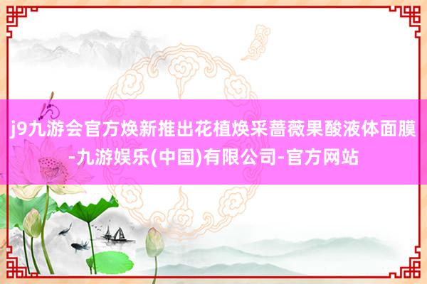 j9九游会官方焕新推出花植焕采蔷薇果酸液体面膜-九游娱乐(中国)有限公司-官方网站