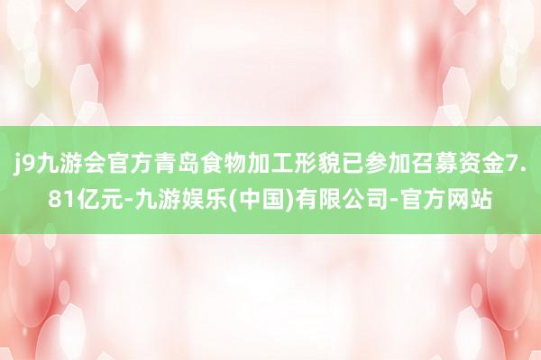 j9九游会官方青岛食物加工形貌已参加召募资金7.81亿元-九游娱乐(中国)有限公司-官方网站