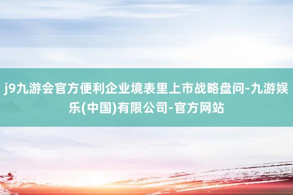j9九游会官方便利企业境表里上市战略盘问-九游娱乐(中国)有限公司-官方网站