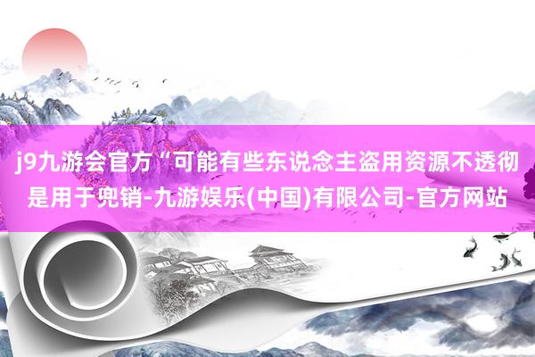 j9九游会官方“可能有些东说念主盗用资源不透彻是用于兜销-九游娱乐(中国)有限公司-官方网站