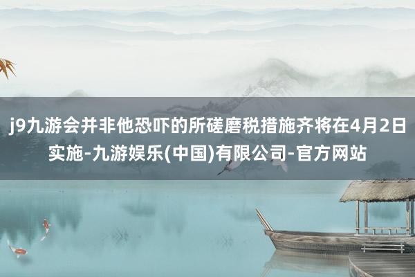 j9九游会并非他恐吓的所磋磨税措施齐将在4月2日实施-九游娱乐(中国)有限公司-官方网站