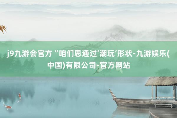 j9九游会官方“咱们思通过‘潮玩’形状-九游娱乐(中国)有限公司-官方网站