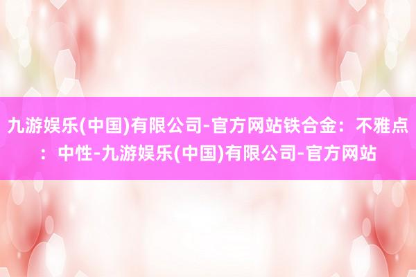 九游娱乐(中国)有限公司-官方网站铁合金：不雅点：中性-九游娱乐(中国)有限公司-官方网站