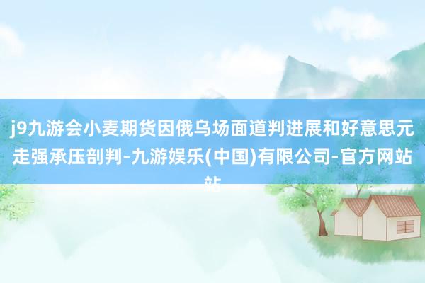 j9九游会小麦期货因俄乌场面道判进展和好意思元走强承压剖判-九游娱乐(中国)有限公司-官方网站